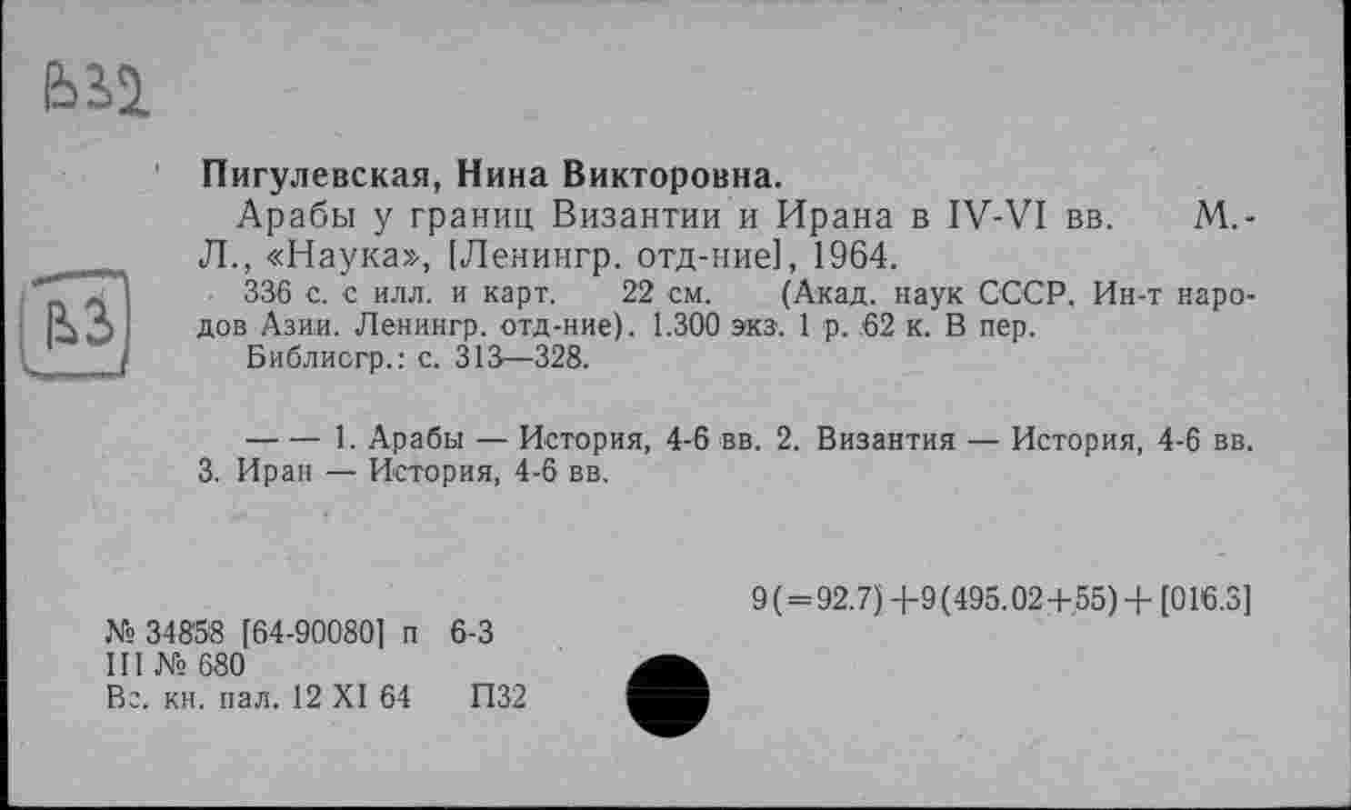 ﻿ьы
Пигулевская, Нина Викторовна.
Арабы у границ Византии и Ирана в IV-VI вв. М.-Л., «Наука», [Ленингр. отд-ние], 1964.
336 с. с илл. и карт. 22 см. (Акад, наук СССР. Ин-т народов Азии. Ленингр. отд-ние). 1.300 экз. 1 р. .62 к. В пер.
Библисгр.: с. 313—328.
-----1. Арабы — История, 4-6 вв. 2. Византия — История, 4-6 вв.
3. Иран — История, 4-6 вв.
№ 34858 [64-90080] п 6-3
III № 680
Вс. кн. пал. 12 XI 64	П32
9 ( = 92.7) +9 (495.02+55) + [016.3]